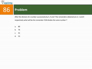 86   Problem
     After the division of a number successively by 3, 4 and 7 the remainders obtained are 2, 1 and 4
     respectively what will be the remainder if 84 divides the same number ?


     a.   80
     b.   76
     c.   41
     d.   53
 