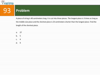 93   Problem
     A piece of string is 40 centimeters long. It is cut into three pieces. The longest piece is 3 times as long as
     the middle-size piece and the shortest piece is 23 centimeters shorter than the longest piece. Find the
     length of the shortest piece.


     a.   27
     b.   5
     c.   4
     d.   9
 