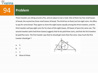 94   Problem
     Three travelers are sitting around a fire, and are about to eat a meal. One of them has five small loaves
     of bread, the second has three small loaves of bread. The third has no food, but has eight coins. He offers
     to pay for some bread. They agree to share the eight loaves equally among the three travelers, and the
     third travelers will pay eight coins for his share of the eight loaves. All loaves of were the same size. The
     second travelers (who had three loaves) suggests that he be paid three coins, and that the first travelers
     be paid five coins. The first traveler says that he should get more than five coins. How much the first
     traveler should get ?


     a.   5
     b.   7
     c.   1
     d.   None of these
 