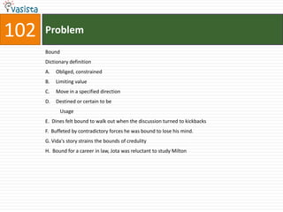 102   Problem
      Bound
      Dictionary definition
      A.   Obliged, constrained
      B.   Limiting value
      C.   Move in a specified direction
      D.   Destined or certain to be
              Usage
      E. Dines felt bound to walk out when the discussion turned to kickbacks
      F. Buffeted by contradictory forces he was bound to lose his mind.
      G. Vida's story strains the bounds of credulity
      H. Bound for a career in law, Jota was reluctant to study Milton
 