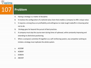 107   Problem
      A.   Having a strategy is a matter of discipline.
      B.   It involves the configuration of a tailored value chain that enables a company to offer unique value.
      C.   It requires a strong focus on profitability and willingness to make tough tradeoffs in choosing what
           not to do.
      D.   Strategy goes far beyond the pursuit of best practices.
      E.   A company must stay the course even during times of upheaval, while constantly improving and
           extending its distinctive positioning.
      F.   When a company's activities fit together as a self-reinforcing system, any competitor wishing to
           imitate a strategy must replicate the whole system.


      a.   ACEDBF
      b.   ACBDEF
      c.   DCBEFA
      d.   ABCEDF
 