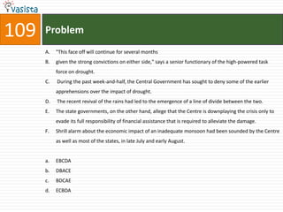 109   Problem
      A.   "This face off will continue for several months
      B.   given the strong convictions on either side," says a senior functionary of the high-powered task
           force on drought.
      C.   During the past week-and-half, the Central Government has sought to deny some of the earlier
           apprehensions over the impact of drought.
      D.   The recent revival of the rains had led to the emergence of a line of divide between the two.
      E.   The state governments, on the other hand, allege that the Centre is downplaying the crisis only to
           evade its full responsibility of financial assistance that is required to alleviate the damage.
      F.   Shrill alarm about the economic impact of an inadequate monsoon had been sounded by the Centre
           as well as most of the states, in late July and early August.


      a.   EBCDA
      b.   DBACE
      c.   BDCAE
      d.   ECBDA
 