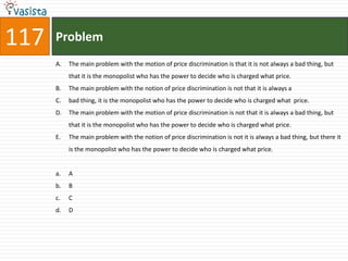 117   Problem
      A.   The main problem with the motion of price discrimination is that it is not always a bad thing, but
           that it is the monopolist who has the power to decide who is charged what price.
      B.   The main problem with the notion of price discrimination is not that it is always a
      C.   bad thing, it is the monopolist who has the power to decide who is charged what price.
      D.   The main problem with the motion of price discrimination is not that it is always a bad thing, but
           that it is the monopolist who has the power to decide who is charged what price.
      E.   The main problem with the notion of price discrimination is not it is always a bad thing, but there it
           is the monopolist who has the power to decide who is charged what price.


      a.   A
      b.   B
      c.   C
      d.   D
 