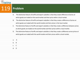 119   Problem
      A.   The distinctive feature of tariffs and export subsidies is that they create difference of prices at
           which goods are traded on the word market and their price within a local market.
      B.   The distinctive feature of tariffs and export subsidies is that they create a difference of prices at
           which goods are traded with the world market and their prices in the local market.
      C.   The distinctive feature of tariffs and export subsidies is that they create a difference between prices
           at which goods are traded on the world market and their prices within a local market.
      D.   The distinctive feature of tariffs and export subsidies is that they create a difference across prices at
           which goods are traded with the world market and their prices within a local market.


      a.   A
      b.   B
      c.   C
      d.   D
 