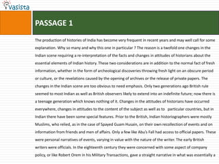 PASSAGE 1
The production of histories of India has become very frequent in recent years and may well call for some
explanation. Why so many and why this one in particular ? The reason is a twofold one changes in the
Indian scene requiring a re-interpretation of the facts and changes in attitudes of historians about the
essential elements of Indian history. These two considerations are in addition to the normal fact of fresh
information, whether in the form of archeological discoveries throwing fresh light on an obscure period
or culture, or the revelations caused by the opening of archives or the release of private papers. The
changes in the Indian scene are too obvious to need emphasis. Only two generations ago British rule
seemed to most Indian as well as British observers likely to extend into an indefinite future; now there is
a teenage generation which knows nothing of it. Changes in the attitudes of historians have occurred
everywhere, changes in attitudes to the content of the subject as well as to particular countries, but in
Indian there have been some special features. Prior to the British, Indian historiographers were mostly
Muslims, who relied, as in the case of Spayed Guam Husain, on their own recollection of events and on
information from friends and men of affairs. Only a few like Abu’s Fall had access to official papers. These
were personal narratives of events, varying in value with the nature of the writer. The early British
writers were officials. In the eighteenth century they were concerned with some aspect of company
policy, or like Robert Orem in his Military Transactions, gave a straight narrative in what was essentially a
 