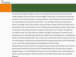 continuation of the Muslim tradition. In the early nineteenth century the writers were still, with two
notable exceptions, officials, but they were now engaged in chronicling, in varying moods of zest, pride,
and awe, the rise of the British power in India to supremacy. The two exceptions were James Mill, with
his critical attitude to the Company and John March man, the Baptist missionary. But they, like the
officials, were Anglo- centric in their attitude, so that the history of modern India in their hands came to
be the history of the rise of the British in India. The official school dominated the writing of Indian history
until we get the first professional historian's approach, Ramsay Muir and P. E. Roberts in England and
H.H. Dowell in India. Then Indian historians trained in the English school joined in, of whom the most
distinguished was Sir Jadunath Starker and the other notable writers Surendranath Sen., Dr. Radhakumud
Mukerji, and Professor Nilakanta Astir. They, it may be said, restored India to Indian history, but their bias
was mainly political. Finally have come the nationalists who range from those who can find nothing good
or true in the British to sophisticated historical philosophers like KM. Panicked.
Along with types of historians with their varying bias have gone changes in the attitude to the content of
Indian history. Here Indian historians have been influenced both by their situation and by changes of
thought elsewhere. It is in this field that this work can claim some attention since it seeks to break new
ground, or perhaps to deepen a freshly turned-ftirrow in the field of Indian history. The early official
historians
 