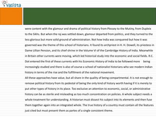 were content with the glamour and drama of political history from Plessey to the Mutiny, from Dupleix
to the Sikhs. But when the raj was settled down, glamour departed from politics, and they turned to the
less glorious but more solid ground of administration. Not how India was conquered but how it was
governed was the theme of this school of historians. It found its archpriest in H. H. Dowell, its priestess in
Dame Lillian Pension, and its chief shrine in the Volume VI of the Cambridge History of India. Meanwhile
in Britain other currents were moving, which led historical study into the economic and social fields. R.C.
Dot entered the first of these currents with his Economic History of India to be followed more      being
increasingly studied and there is also of course a school of nationalist historians who see modern Indian
history in terms of the rise and the fulfillment of the national movement.
All these approaches have value, but all share in the quality of being compartmental. It is not enough to
remove political history from its pedestal of being the only kind of history worth having if it is merely to
put other types of history in its place. Too exclusive an attention to economic, social, or administrative
history can be as sterile and misleading as too much concentration on policies. A whole subject needs a
whole treatment for understanding. A historian must dissect his subject into its elements and then fuse
them together again into an integrated whole. The true history of a country must contain all the features
just cited but must present them as partes of a single consistent theme.
 