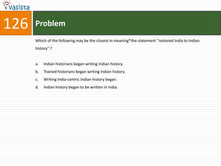 126   Problem
      Which of the following may be the closest in meaning*the-statement "restored India to Indian
      history" ?


      a.   Indian historians began writing Indian history.
      b.   Trained historians began writing Indian history.
      c.   Writing India-centric Indian history began.
      d.   Indian history began to be written in India.
 