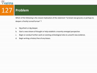 127   Problem
      Which of the following is the closest implication of the statement "to break new ground, or perhaps to
      deepen a freshly turned furrow" ?


      a.   Dig afresh or dig deeper.
      b.   Start a new stream of thought or help establish a recently emerged perspective.
      c.   Begin or conduct further work on existing archeological sites to unearth new evidence.
      d.   Begin writing a history free of any biases.
 