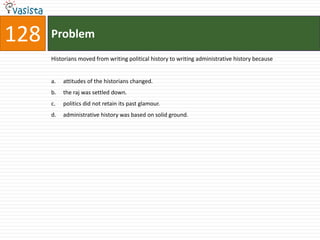 128   Problem
      Historians moved from writing political history to writing administrative history because


      a.   attitudes of the historians changed.
      b.   the raj was settled down.
      c.   politics did not retain its past glamour.
      d.   administrative history was based on solid ground.
 
