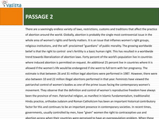 PASSAGE 2
There are a seemingly endless variety of laws, restrictions, customs and traditions that affect the practice
of abortion around the world. Globally, abortion is probably the single most controversial issue in the
whole area of women's rights and family matters. It is an issue that inflames women's right groups,
religious institutions, and the self- proclaimed "guardians" of public morality. The growing worldwide
belief is that the right to control one's fertility is a basic human right. This has resulted in a worldwide
trend towards liberalization of abortion laws. Forty percent of the world's population live in countries
where induced abortion is permitted on request. An additional 25 percent live in countries where it is
allowed if the women's life would be endangered if she went to full term with her pregnancy. The
estimate is that between 26 and 31 million legal abortions were performed in 1987. However, there were
also between 10 and 22 million illegal abortions performed in that year. Feminists have viewed the
patriarchal control of women's bodies as one of the prime issues facing the contemporary women's
movement. They observe that the definition and control of women's reproductive freedom have always
been the province of men. Patriarchal religion, as manifest in Islamic fundamentalism, traditionalist
Hindu practice, orthodox Judaism and Roman Catholicism has been an important historical contributory
factor for this and continues to be an important presence in contemporary societies. In recent times,
governments, usually controlled by men, have "given" women the right to contraceptive use and
abortion access when their countries were perceived to have an overpopulation problem. When these
 