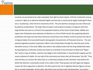 countries are perceived to be under populated, that right has been absent. Until the nineteenth century,
a woman's rights to an abortion followed English common law, it could only be legally challenged if there
was a "quickening", when the first movements of the The anti-abortion campaign was also influenced
by political considerations. The large influx of eastern and southern European immigrants with their
large families was seen as a threat to the population balance of the future United States. Middle and
Upper class Protestants were advocates of abortion as a form of birth control. By supporting abortion
prohibitions the hope was that these Americans would have more children and thus prevent the tide of
immigrant babies from overwhelming the demographic characteristics of Protestant America. The anti-
abortion legislative position remained in effect in the United States through the sixty-five years of the
twentieth century. In the early 1960s, even when it was widely known that the drug thalidomide taken
during pregnancy to alleviate anxiety was shown to contribute to the formation of deformed "flipper-
like" hands or legs of children, abortion was illegal in the United States. A second health tragedy was the
severe outbreak of rubella On one side of the controversy are those who call themselves "pro-life." They
view the fetus as a human life rather than as a unformed complex of cells; therefore, they hold to the
belief that abortion is essentially murder of an unborn child. These groups cite both legal and religious
reasons for their opposition to abortion. Pro-lifers point to the rise in legalized abortion figures and see
this as morally intolerable. On the other side of the issue are those who call themselves "pro-choice."
 