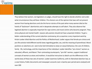 They believe that women, not legislators or judges, should have the right to decide whether and under
what circumstances they will bear children. Pro-choicers are of the opinion that laws will not prevent
women from having abortions and cite the horror stories of the past when many women died at the
hands of "backroom" abortionists and in desperate attempts to self-abort. They also observe that
legalized abortion is especially important for rape victims and incest victims who became pregnant. They
stress physical and mental health reasons why women should not have unwanted children. To get a
better understanding of the current abortion controversy, let us examine a very important work by
Kristin Looker titled Abortion and the Politics of Motherhood. Looker argues that female pro-choice and
pro-life activists hold different world views regarding gender, sex, and the meaning of parenthood. Moral
positions on abortions are seen to be tied intimately to views on sexual behaviour, the care of children,
family life, technology, and the importance of the individual. Looker identifies "pro-choice" women as
educated, affluent, and liberal. Their contrasting counterparts, "pro-life" women, support traditional
concepts of women as wives and mothers. It would be instructive to sketch out the differences in the
world views of these two sets of women. Looker examines California, with its liberalized abortion law, as
a case history. Public documents and newspaper accounts over a twenty-year period were analyzed and
over 200
 