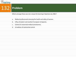 132   Problem
      Which amongst these was not a reason for banning of abortions by 1900 ?


      a.   Medical professionals stressing the health and safety of women.
      b.   Influx of eastern and southern European immigrants.
      c.   Control of unlicensed medical practitioners.
      d.   A tradition of matriarchal control.
 