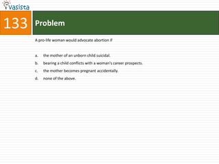 133   Problem
      A pro-life woman would advocate abortion if


      a.   the mother of an unborn child suicidal.
      b.   bearing a child conflicts with a woman's career prospects.
      c.   the mother becomes pregnant accidentally.
      d.   none of the above.
 