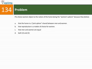 134   Problem
      Pro-choice women object to the notion of the home being the "women's sphere" because they believe


      a.   that the home is a "joint sphere" shared between men and women.
      b.   that reproduction is a matter of choice for women.
      c.   that men and women are equal
      d.   both (2) and (3)
 