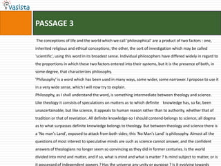 PASSAGE 3
The conceptions of life and the world which we call 'philosophical' are a product of two factors : one,
inherited religious and ethical conceptions; the other, the sort of investigation which may be called
'scientific', using this word in its broadest sense. Individual philosophers have differed widely in regard to
the proportions in which these two factors entered into their systems, but it is the presence of both, in
some degree, that characterizes philosophy.
'Philosophy' is a word which has been used in many ways, some wider, some narrower. I propose to use it
in a very wide sense, which I will now try to explain.
Philosophy, as I shall understand the word, is something intermediate between theology and science.
Like theology it consists of speculations on matters as to which definite knowledge has, so far, been
unascertainable; but like science, it appeals to human reason rather than to authority, whether that of
tradition or that of revelation. All definite knowledge-so I should contend-belongs to science; all dogma
as to what surpasses definite knowledge belongs to theology. But between theology and science there is
a 'No man's Land', exposed to attack from both sides; this 'No Man's Land' is philosophy. Almost all the
questions of most interest to speculative minds are such as science cannot answer, and the confident
answers of theologians no longer seem so convincing as they did in former centuries. Is the world
divided into mind and matter, and if so, what is mind and what is matter ? Is mind subject to matter, or is
it possessed of independent powers ? Has the universe any unity or purpose ? Is it evolving towards
 