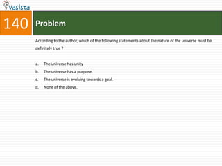 140   Problem
      According to the author, which of the following statements about the nature of the universe must be
      definitely true ?


      a.   The universe has unity
      b.   The universe has a purpose.
      c.   The universe is evolving towards a goal.
      d.   None of the above.
 