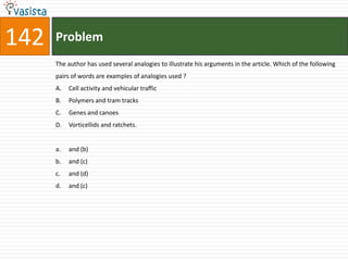 142   Problem
      The author has used several analogies to illustrate his arguments in the article. Which of the following
      pairs of words are examples of analogies used ?
      A.   Cell activity and vehicular traffic
      B.   Polymers and tram tracks
      C.   Genes and canoes
      D.   Vorticellids and ratchets.


      a.   and (b)
      b.   and (c)
      c.   and (d)
      d.   and (c)
 
