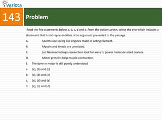 143   Problem
      Read the five statements below a, b, c, d and e. From the options given, select the one which includes a
      statement that is not representative of an argument presented in the passage.
      A.            Sperms use spring like engines made of acting filament.
      B.            Myosin and kinesis are unrelated.
      C.            (co Nanotechnology researchers look for ways to power molecule-sized devices.
      D.            Motor proteins help muscle contraction.
      E.   The dyne in motor is still poorly understood
      a.   (a), (b) and (c)
      b.   (c), (d) and (e)
      c.   (a), (d) and (e)
      d.   (a), (c) and (d)
 
