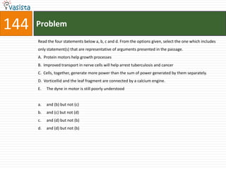 144   Problem
      Read the four statements below a, b, c and d. From the options given, select the one which includes
      only statement(s) that are representative of arguments presented in the passage.
      A. Protein motors help growth processes
      B. Improved transport in nerve cells will help arrest tuberculosis and cancer
      C. Cells, together, generate more power than the sum of power generated by them separately.
      D. Vorticellid and the leaf fragment are connected by a calcium engine.
      E.   The dyne in motor is still poorly understood


      a.   and (b) but not (c)
      b.   and (c) but not (d)
      c.   and (d) but not (b)
      d.   and (d) but not (b)
 