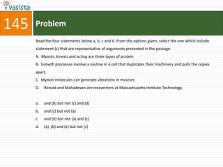 145   Problem
      Read the four statements below a, b, c and d. From the options given, select the one which include
      statement (s) that are representative of arguments presented in the passage.
      A. Myosin, kinesis and acting are three types of protein
      B. Growth processes involve a routine in a cell that duplicates their machinery and pulls the copies
      apart.
      C. Myosin molecules can generate vibrations in muscles
      D.   Ronald and Mahadevan are researchers at Massachusetts Institute Technology.


      a.   and (b) but not (c) and (d)
      b.   and (c) but not (a)
      c.   and (d) but not (a) and (c)
      d.   (a), (b) and (c) but not (c)
 