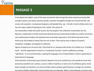 PASSAGE 5
If translated into English, most of the ways economists talk among themselves would sound plausible
enough to poets, journalists, business people, and other thoughtful though non economical folk. Like
serious talk anywhere- among boat designers and baseball fans, say - the talk is hard to follow when one
has not made a habit of listening to it for a while. The culture of
the conversation makes the words arcane. But the people in the unfamiliar conversation are not
Martians. Underneath it all (the economists favorite phrase) conversational habits are similar. Economics
uses mathematical models and statistical tests and market arguments, all of which look alien to the
literary eye. But looked at closely they are not so alien. They may be seen as figures of speech-
metaphors, analogies, and appeals to authority.
Figures of speech are not mere frills. They think for us. Someone who thinks of a market as an "invisible
hand" and the organization of work as a "production function" and his coefficients as being
"significant," as an economist does, is giving the language a lot of responsibility. It seems a good idea to
look hard at his language.
If the economic conversation were found to depend a lot on its verbal forms, this would not mean that
economics would be not a science, or just a matter of opinion, or some sort of confidence game. Good
poets, though not scientists, are serious thinkers about symbols; good historians, though not scientists,
are serious thinkers about data. Good scientist also use language. What is more (though it remains to be
 