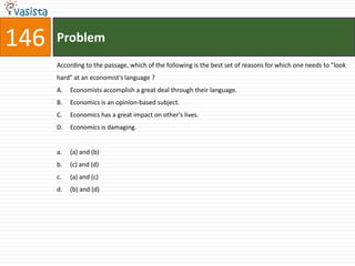 146   Problem
      According to the passage, which of the following is the best set of reasons for which one needs to "look
      hard" at an economist's language ?
      A.   Economists accomplish a great deal through their language.
      B.   Economics is an opinion-based subject.
      C.   Economics has a great impact on other's lives.
      D.   Economics is damaging.


      a.   (a) and (b)
      b.   (c) and (d)
      c.   (a) and (c)
      d.   (b) and (d)
 