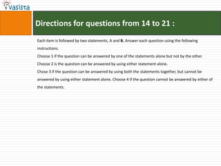 Directions for questions from 14 to 21 :
Each item is followed by two statements, A and B. Answer each question using the following
instructions.
Choose 1 if the question can be answered by one of the statements alone but not by the other.
Choose 2 is the question can be answered by using either statement alone.
Chose 3 if the question can be answered by using both the statements together, but cannot be
answered by using either statement alone. Choose 4 if the question cannot be answered by either of
the statements.
 