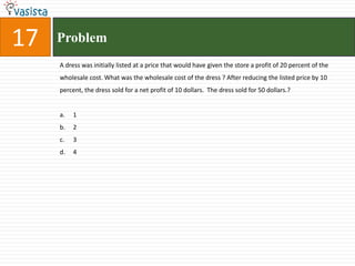 17   Problem
     A dress was initially listed at a price that would have given the store a profit of 20 percent of the
     wholesale cost. What was the wholesale cost of the dress ? After reducing the listed price by 10
     percent, the dress sold for a net profit of 10 dollars. The dress sold for 50 dollars.?


     a.   1
     b.   2
     c.   3
     d.   4
 