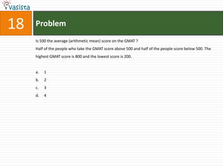 18   Problem
     Is 500 the average (arithmetic mean) score on the GMAT ?
     Half of the people who take the GMAT score above 500 and half of the people score below 500. The
     highest GMAT score is 800 and the lowest score is 200.


     a.   1
     b.   2
     c.   3
     d.   4
 