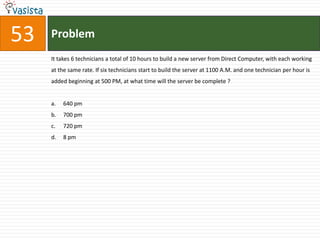 53   Problem
     It takes 6 technicians a total of 10 hours to build a new server from Direct Computer, with each working
     at the same rate. If six technicians start to build the server at 1100 A.M. and one technician per hour is
     added beginning at 500 PM, at what time will the server be complete ?


     a.   640 pm
     b.   700 pm
     c.   720 pm
     d.   8 pm
 