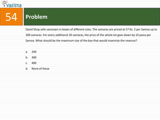 54   Problem
     David Shop sells samovars in boxes of different sizes. The samaras are priced at 57 Rs. 2 per Samoa up to
     200 samaras. For every additional 20 samaras, the price of the whole lot goes down by 10 paisa per
     Samoa. What should be the maximum size of the box that would maximize the revenue?


     a.   240
     b.   300
     c.   400
     d.   None of these
 