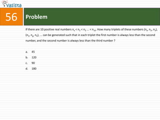 56   Problem
     If there are 10 positive real numbers nx < n2 < n3 ... < n10. How many triplets of these numbers (nx, n2, n3),
     (n2, ng, n4), ... can be generated such that in each triplet the first number is always less than the second
     number, and the second number is always less than the third number ?


     a.   45
     b.   120
     c.   90
     d.   180
 