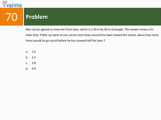 70   Problem
     Née raj has agreed to mow the front lawn, which is a 20 m by 40 m rectangle. The mower mows a lm
     wide strip. If Née raj starts at one corner and mows around the lawn toward the center, about how many
     times would he go round before he has mowed half the lawn ?


     a.   2.5
     b.   3.5
     c.   3.8
     d.   4.0
 