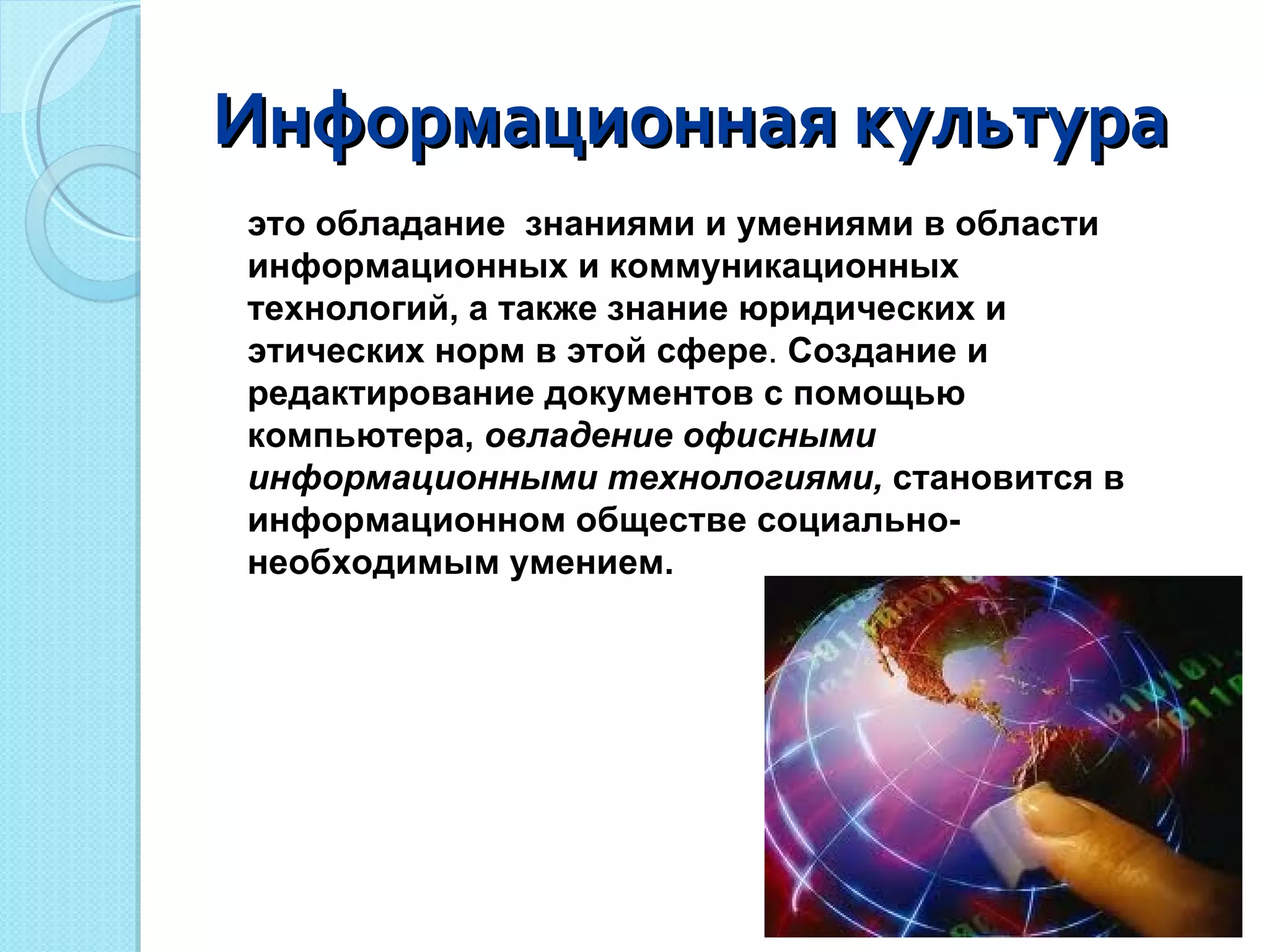 Информационная культура это обладание  знаниями и умениями в области информационных и коммуникационных технологий, а также знание юридических и этических норм в этой сфере .  Создание и редактирование документов с помощью  компьютера,  овладение офисными информационными технологиями,  становится в информационном обществе социально- необходимым умением. 