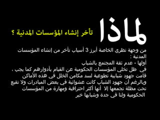 من وجهة نظري الخاصة أبرز  3  أسباب تأخر من إنشاء المؤسسات المدنية  : أولها   -  عدم ثقة المجتمع بالشباب  في   ظل تخلي المؤسسات الحكومية عن القيام بأدوارهم كما يجب ، قامت جهود شبابية تطوعية لسد مكامن الخلل في هذه الأماكن وبالرغم أن جهود الشباب كانت عشوائية في بعض المبادرات ولا تقبع تحت مظلة تجمعها إلا   أنها أكثر احترافية ومهارة من المؤسسات الحكومية ولنا في جدة وشبابها خير   