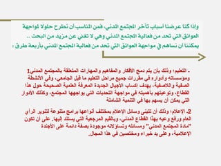 1 ـ التعليم؛ وذلك بأن يتم دمج الأفكار والمفاهيم والمهارات المتعلقة بالمجتمع المدني ومؤسساتهِ وأدوارهِ في مقررات جميع مراحل التعليم ما قبل الجامعي، وفي الأنشطة الصفية واللاصفية، بهدف إكساب الأجيال الجديدة المعرفة العلمية الصحيحة حول هذا القطاع، وتوعيتهم بأهميتهِ في مواجهة التحديات التي يواجهها المجتمع، وكذلك الأدوار التي يمكن أن يسهم بها في التنمية الشاملة 2 ـ الإعلام؛ وذلك أن تتبنى وسائل الإعلام بمختلف أنواعها برامج متنوعة لتنوير الرأي العام ورفع وعيه بهذا القطاع المدني، وبالقيم المرجعية التي يستند إليها .  على أن تكون  " مادة المجتمع المدني "  ومسائله وتساؤلاته موجودة بصفة دائمة على الأجندة الإعلامية، وعلى يد خبراء ومختصين في هذا المجال . 