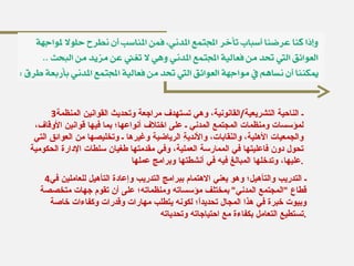 3 ـ الناحية التشريعية / القانونية، وهي تستهدف مراجعة وتحديث القوانين المنظمة لمؤسسات ومنظمات المجتمع المدني ـ على اختلاف أنواعها؛ بما فيها قوانين الأوقاف، والجمعيات الأهلية، والنَقابات، والأنديةِ الرياضية وغيرها ـ وتخليصها من العوائق التي تحول دون فاعليتها في الممارسة العملية، وفي مقدمتها طغيان سلطات الإدارة الحكومية عليها، وتدخلها المبالغ فيه في أنشطتها وبرامج عملها . 4 ـ التدريب والتأهيل؛ وهو يعني الاهتمام ببرامج التدريب وإعادة التأهيل للعاملين في قطاع  " المجتمع المدني "  بمختلف مؤسساته ومنظماته؛ على أن تقوم جهات متخصصة وبيوت خبرة في هذا المجال تحديداً؛ لكونه يتطلب مهارات وقدرات وكفاءات خاصة تستطيع التعامل بكفاءة مع احتياجاته وتحدياته . 