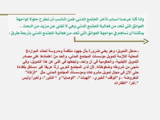 5 ـ مدخل التمويل؛ وهو يعني ضرورة بذل جهود منظمة ومدروسة لحشد الموارد المحلية اللازمة لتمويل مؤسسات المجتمع المدني، والحد من اعتمادها على مصادر التمويل الأجنبية، والحكومية في آن واحد، وتجعلها في غنى عن هذا التمويل، وفي منجىً من شروطه وضغوطاته .  لأن لدى المجتمع العربي إرثاً عريقاً غير مستغل بكفاءة حتى الآن في مجال تمويل مشروعات ومؤسسات المجتمع المدني .  مثل  " الزكاة "  المفروضة ، و " الوقف "  الخيري،  " الهبات " ،  " الوصايا "  و  "  النذور " ، وأخيرًا وليس آخرًا  " الكفارات ". 