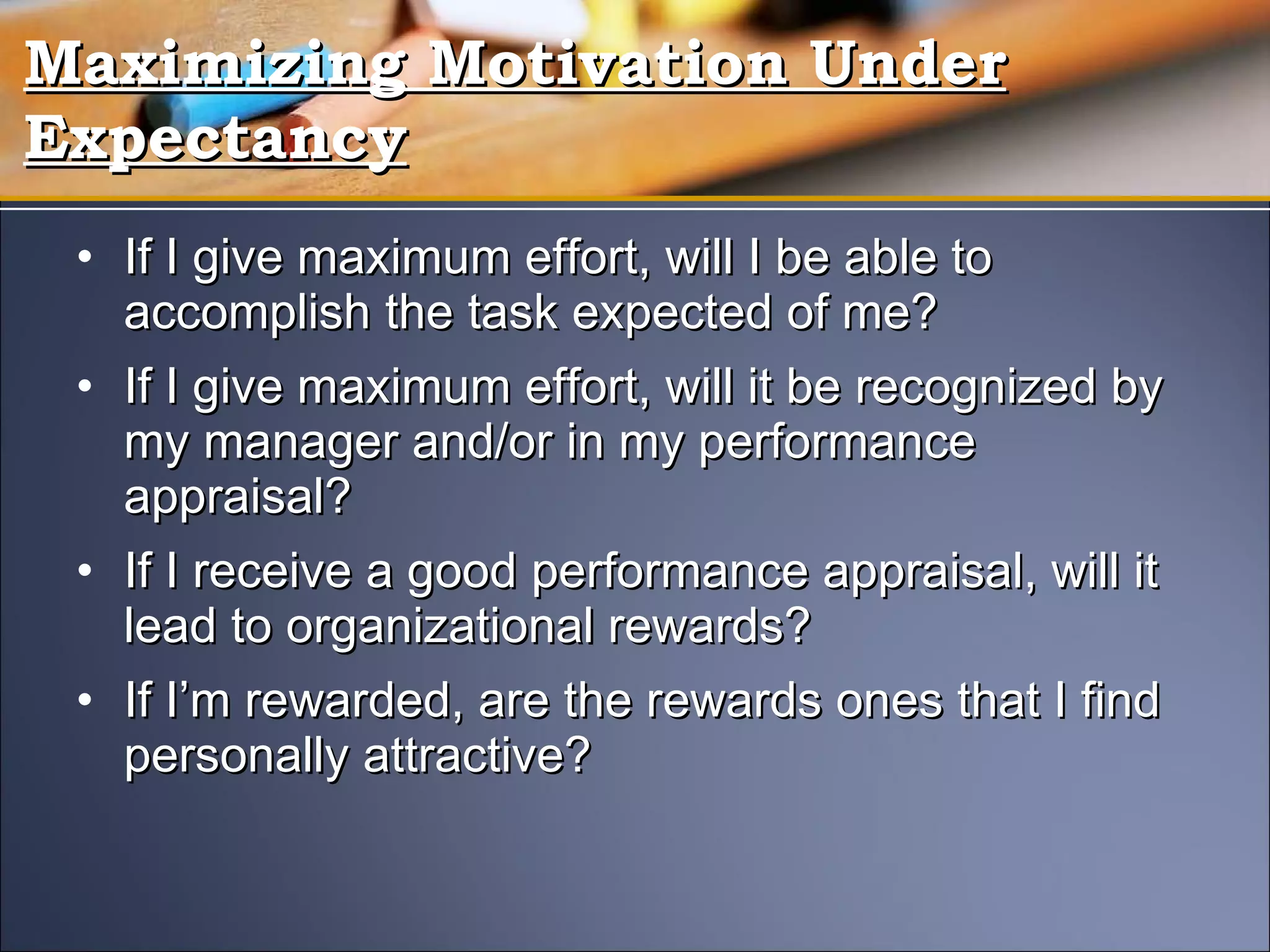 If I give maximum effort, will I be able to accomplish the task expected of me? If I give maximum effort, will it be recognized by my manager and/or in my performance appraisal? If I receive a good performance appraisal, will it lead to organizational rewards? If I’m rewarded, are the rewards ones that I find personally attractive? Maximizing Motivation Under Expectancy