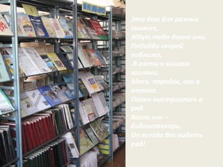 Это дом для разных книжек,  Ждут тебя давно они.  Подойди скорей поближе, В гости к книгам загляни.  Здесь  порядок, как в аптеке. Полки выстроились в ряд. Возле них – библиотекарь, Он всегда Вас видеть рад!  