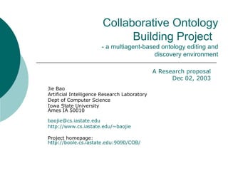 Collaborative Ontology Building Project  - a multiagent-based ontology editing and discovery environment Jie Bao Artificial Intelligence Research Laboratory  Dept of Computer Science Iowa State University Ames IA 50010 [email_address] http://www.cs.iastate.edu/~baojie Project homepage: http://boole.cs.iastate.edu:9090/COB/   A Research proposal Dec 02, 2003 