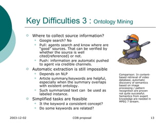 Key Difficulties 3 :  Ontology Mining Where to collect source information? Google search? No Pull: agents search and know where are “good” sources. That can be verified by whether the source is well cited(referenced) or not. Push: information are automatic pushed to agent via credible channels. Automatic extraction is still impossible Depends on NLP Article summary/keywords are helpful, especially when the summary overlaps with existent ontology. Such summarized text can  be used as labeled instance. Simplified tasks are feasible It the keyword a consistent concept? Do some keywords are related? Comparison: In content-based retrieval of video database, automatic discovery of semantics based on image processing / pattern recognition are proven not quite successful. Semantics from expert knowledge are needed in MPEG 7 stream.  