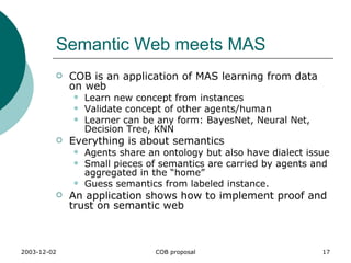 Semantic Web meets MAS COB is an application of MAS learning from data on web Learn new concept from instances Validate concept of other agents/human Learner can be any form: BayesNet, Neural Net, Decision Tree, KNN Everything is about semantics Agents share an ontology but also have dialect issue Small pieces of semantics are carried by agents and aggregated in the “home” Guess semantics from labeled instance. An application shows how to implement proof and trust on semantic web 