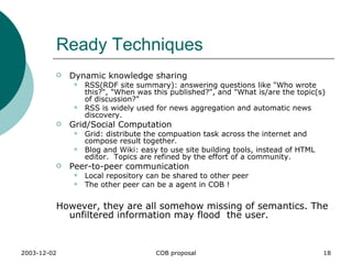 Ready Techniques Dynamic knowledge sharing  RSS(RDF site summary): answering questions like "Who wrote this?", "When was this published?", and "What is/are the topic(s) of discussion?"  RSS is widely used for news aggregation and automatic news discovery.  Grid/Social Computation Grid: distribute the compuation task across the internet and compose result together. Blog and Wiki: easy to use site building tools, instead of HTML editor.  Topics are refined by the effort of a community. Peer-to-peer communication  Local repository can be shared to other peer The other peer can be a agent in COB ! However, they are all somehow missing of semantics. The unfiltered information may flood  the user. 