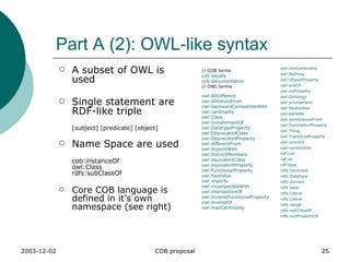 Part A (2): OWL-like syntax // COB terms  cob:equals   cob:documentation   // OWL terms  owl:AllDifferent   owl:allValuesFrom   owl:backwardCompatibleWith   owl:cardinality   owl:Class   owl:complementOf   owl:DatatypeProperty   owl:DeprecatedClass   owl:DeprecatedProperty   owl:differentFrom   owl:disjointWith   owl:distinctMembers   owl:equivalentClass   owl:equivalentProperty   owl:FunctionalProperty   owl:hasValue     owl:imports   owl:incompatibleWith   owl:intersectionOf   owl:InverseFunctionalProperty     owl:inverseOf   owl:maxCardinality   owl:minCardinality   owl:Nothing   owl:ObjectProperty   owl:oneOf   owl:onProperty   owl:Ontology   owl:priorVersion   owl:Restriction   owl:sameAs   owl:someValuesFrom   owl:SymmetricProperty   owl:Thing   owl:TransitiveProperty   owl:unionOf   owl:versionInfo   rdf:List   rdf:nil   rdf:type   rdfs:comment   rdfs:Datatype   rdfs:domain   rdfs:label   rdfs:Literal   rdfs:Literal   rdfs:range   rdfs:subClassOf   rdfs:subPropertyOf A subset of OWL is used Single statement are RDF-like triple [subject] [predicate] [object] Name Space are used cob:instanceOf owl:Class rdfs:subClassOf Core COB language is defined in it’s own namespace (see right) 
