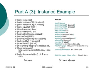 Part A (3): Instance Example # [cob:Instance]  # [cob:instanceOf] [Student]  # [cob:instanceOf] [Chinese] # [cob:equals][ 鲍捷 ] # [hasSurname] Bao # [hasFirstname] Jie # [worksOn] [semanticWeb] # [worksOn] [MAS] # [worksOn] [complexSystem] # [advisedBy] [Honavar] # [memberOf] [aiLab] # [hasEmail] baojie@cs.iastate.edu # [hasHomepage] http://www.cs.iastate.edu/~baojie # [cob:documentation] Hi, I love cats BaoJie cob:Instance   cob:instanceOf   Student ?   cob:instanceOf   Chinese ?   cob:equals   鲍捷   hasSurname  Bao  hasFirstname  Jie  worksOn   semanticWeb ?   worksOn   MAS ?   worksOn   complexSystem ?   advisedBy   Honavar ?   memberOf   aiLab ?   hasEmail  baojie@cs.iastate.edu  hasHomepage  http://www.cs.iastate.edu/~baojie  cob:documentation   Hi, I love cats  Edit this page     More info...    Attach file...  Source Screen shows 