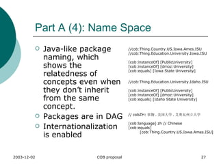 Part A (4): Name Space Java-like package naming, which shows the relatedness of concepts even when they don’t inherit from the same concept. Packages are in DAG  Internationalization is enabled  //cob:Thing.Country.US.Iowa.Ames.ISU //cob:Thing.Education.University.Iowa.ISU [cob:instanceOf] [PublicUniversity] [cob:instanceOf] [dmoz:University] [cob:equals] [Iowa State University] // cobZH: 事物 . 美国大学 . 艾奥瓦州立大学 [cob:language] zh // Chinese [cob:equals]    [cob:Thing.Country.US.Iowa.Ames.ISU] //cob:Thing.Education.University.Idaho.ISU [cob:instanceOf] [PublicUniversity] [cob:instanceOf] [dmoz:University] [cob:equals] [Idaho State University] 