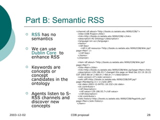 Part B: Semantic RSS RSS  has no semantics We can use  Dublin Core   to enhance RSS Keywords are concepts or concept candidates in the ontology Agents listen to S-RSS channels and discover new concepts <channel rdf:about="http://boole.cs.iastate.edu:9090/COB/"> <title>COB Project</title> <link>http://boole.cs.iastate.edu:9090/COB/</link> <description>AI Ontology</description> <language>en-us</language> <items> <rdf:Seq> <rdf:li rdf:resource="http://boole.cs.iastate.edu:9090/COB/Wiki.jsp?page=Main" /> </rdf:Seq> </items> </channel> <item rdf:about="http://boole.cs.iastate.edu:9090/COB/Wiki.jsp?page=Main"> <title>Main</title> <link>http://boole.cs.iastate.edu:9090/COB/Wiki.jsp?page=Main</link> <description>129.186.93.7 changed this page on Wed Dec 03 19:18:23 CST 2003:<br /><hr /><br /></description> <wiki:version>27</wiki:version> <wiki:diff>http://boole.cs.iastate.edu:9090/COB/Diff.jsp?page=Main&amp;r1=-1</wiki:diff> <dc:date>2003-12-04T01:18:23Z</dc:date> <dc:contributor> <rdf:Description> <rdf:value>129.186.93.7</rdf:value> </rdf:Description> </dc:contributor> <wiki:history>http://boole.cs.iastate.edu:9090/COB/PageInfo.jsp?page=Main</wiki:history> </item> 